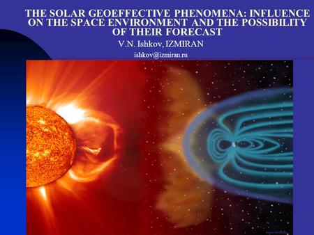Suzdal, 2007 THE SOLAR GEOEFFECTIVE PHENOMENA: INFLUENCE ON THE SPACE ENVIRONMENT AND THE POSSIBILITY OF THEIR FORECAST V.N. Ishkov, IZMIRAN