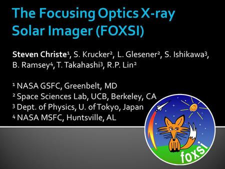 The Focusing Optics X-ray Solar Imager (FOXSI) Steven Christe 1, S. Krucker 2, L. Glesener 2, S. Ishikawa 3, B. Ramsey 4, T. Takahashi 3, R.P. Lin 2 1.