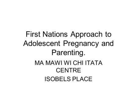 First Nations Approach to Adolescent Pregnancy and Parenting. MA MAWI WI CHI ITATA CENTRE ISOBELS PLACE.