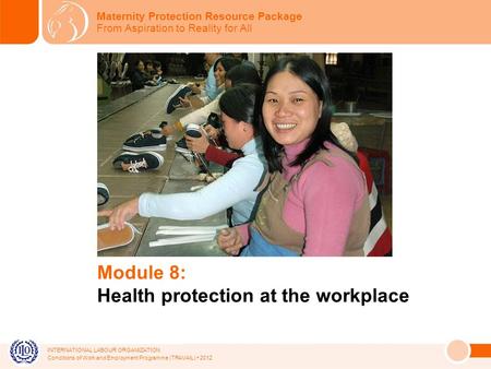 INTERNATIONAL LABOUR ORGANIZATION Conditions of Work and Employment Programme (TRAVAIL) 2012 Module 8: Health protection at the workplace Maternity Protection.