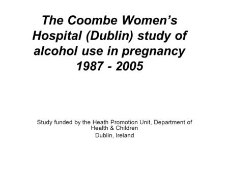 The Coombe Women’s Hospital (Dublin) study of alcohol use in pregnancy 1987 - 2005 Study funded by the Heath Promotion Unit, Department of Health & Children.