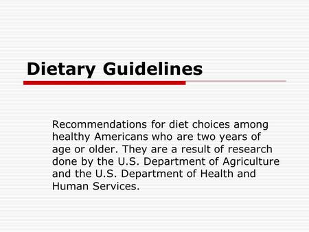 Dietary Guidelines Recommendations for diet choices among healthy Americans who are two years of age or older. They are a result of research done by the.