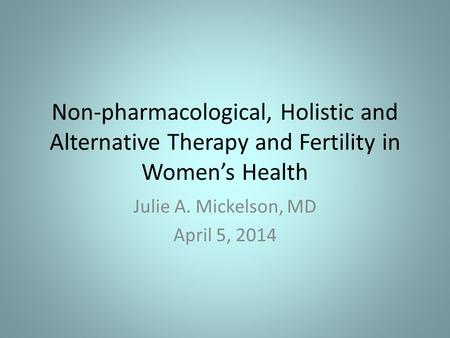 Non-pharmacological, Holistic and Alternative Therapy and Fertility in Women’s Health Julie A. Mickelson, MD April 5, 2014.