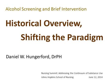 Alcohol Screening and Brief Intervention Historical Overview, Shifting the Paradigm Daniel W. Hungerford, DrPH Nursing Summit: Addressing the Continuum.