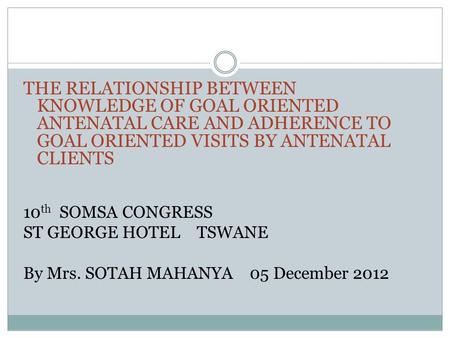 THE RELATIONSHIP BETWEEN KNOWLEDGE OF GOAL ORIENTED ANTENATAL CARE AND ADHERENCE TO GOAL ORIENTED VISITS BY ANTENATAL CLIENTS 10 th SOMSA CONGRESS ST GEORGE.