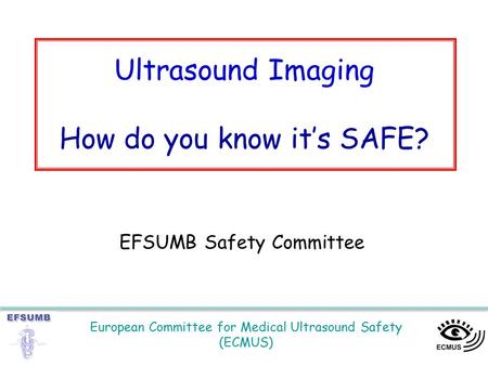 European Committee for Medical Ultrasound Safety (ECMUS) Ultrasound Imaging How do you know it’s SAFE? EFSUMB Safety Committee.