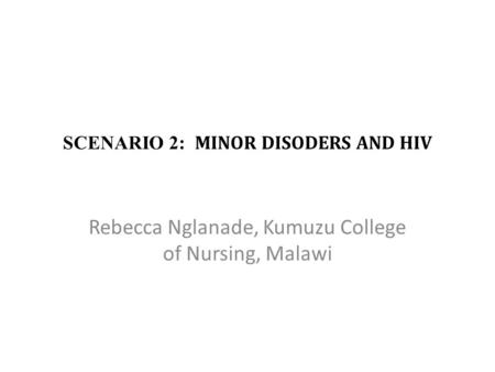 SCENARIO 2: MINOR DISODERS AND HIV Rebecca Nglanade, Kumuzu College of Nursing, Malawi.