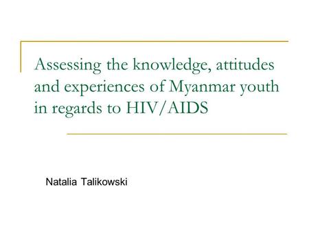 Assessing the knowledge, attitudes and experiences of Myanmar youth in regards to HIV/AIDS Natalia Talikowski.