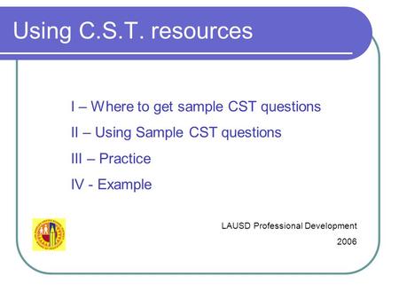 Using C.S.T. resources LAUSD Professional Development 2006 I – Where to get sample CST questions II – Using Sample CST questions III – Practice IV - Example.