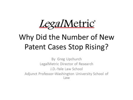 Why Did the Number of New Patent Cases Stop Rising? By Greg Upchurch LegalMetric Director of Research J.D.-Yale Law School Adjunct Professor-Washington.