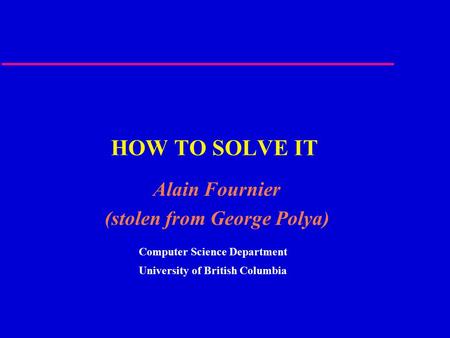 HOW TO SOLVE IT Alain Fournier (stolen from George Polya) Computer Science Department University of British Columbia.