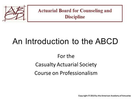 An Introduction to the ABCD For the Casualty Actuarial Society Course on Professionalism Copyright © 2013 by the American Academy of Actuaries.