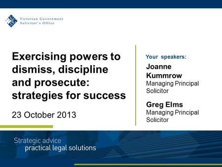 Your speakers: Joanne Kummrow Managing Principal Solicitor Greg Elms Managing Principal Solicitor Exercising powers to dismiss, discipline and prosecute: