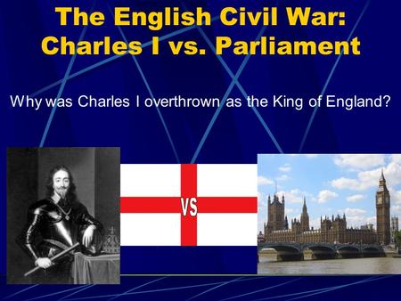 The English Civil War: Charles I vs. Parliament Why was Charles I overthrown as the King of England?