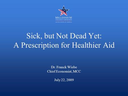Sick, but Not Dead Yet: A Prescription for Healthier Aid Dr. Franck Wiebe Chief Economist, MCC July 22, 2009.