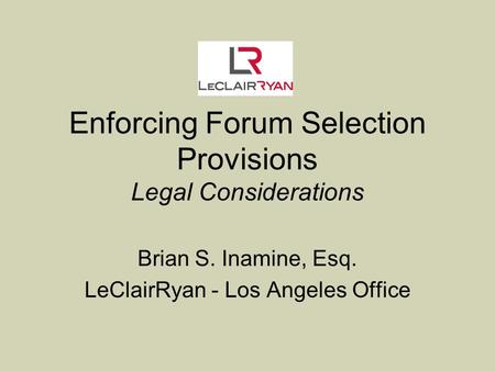 Enforcing Forum Selection Provisions Legal Considerations Brian S. Inamine, Esq. LeClairRyan - Los Angeles Office.