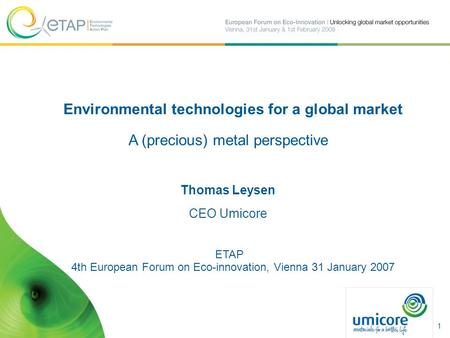 Environmental technologies for a global market A (precious) metal perspective Thomas Leysen CEO Umicore ETAP 4th European Forum on Eco-innovation, Vienna.