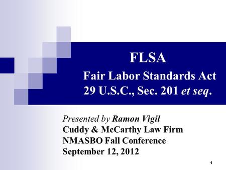 1 FLSA Fair Labor Standards Act 29 U.S.C., Sec. 201 et seq. Presented by Ramon Vigil Cuddy & McCarthy Law Firm NMASBO Fall Conference September 12, 2012.