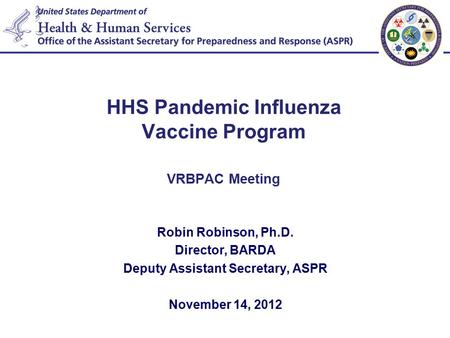 HHS Pandemic Influenza Vaccine Program VRBPAC Meeting Robin Robinson, Ph.D. Director, BARDA Deputy Assistant Secretary, ASPR November 14, 2012.