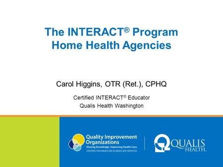 The INTERACT ® Program Home Health Agencies Carol Higgins, OTR (Ret.), CPHQ Certified INTERACT ® Educator Qualis Health Washington.