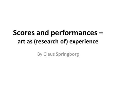 Scores and performances – art as (research of) experience By Claus Springborg.