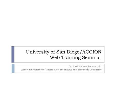 University of San Diego/ACCION Web Training Seminar Dr. Carl Michael Rebman, Jr. Associate Professor of Information Technology and Electronic Commerce.