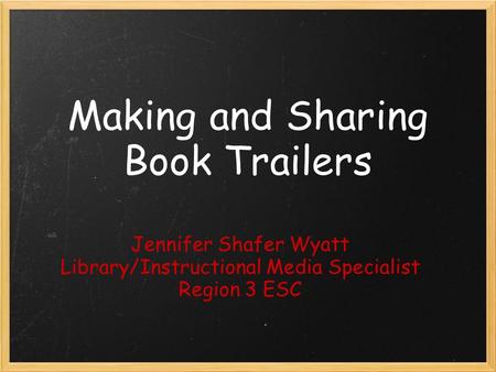 Making and Sharing Book Trailers Jennifer Shafer Wyatt Library/Instructional Media Specialist Region 3 ESC.