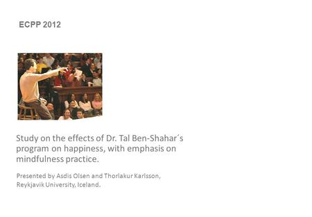 0 Study on the effects of Dr. Tal Ben-Shahar´s program on happiness, with emphasis on mindfulness practice. Presented by Asdis Olsen and Thorlakur Karlsson,