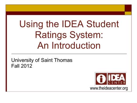 Using the IDEA Student Ratings System: An Introduction University of Saint Thomas Fall 2012 www.theideacenter.org.