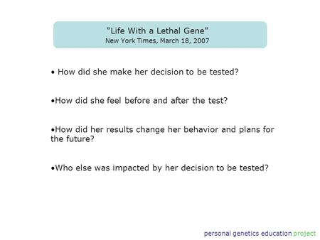 Personal genetics education project “Life With a Lethal Gene” New York Times, March 18, 2007 How did she make her decision to be tested? How did she feel.
