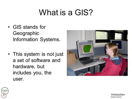 Introduction Edited 8/29/03 What is a GIS? GIS stands for Geographic Information Systems. This system is not just a set of software and hardware, but includes.