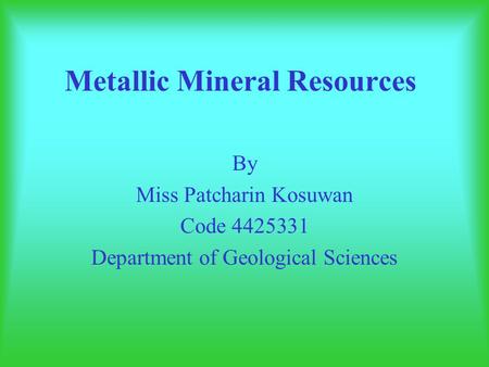 Metallic Mineral Resources By Miss Patcharin Kosuwan Code 4425331 Department of Geological Sciences.