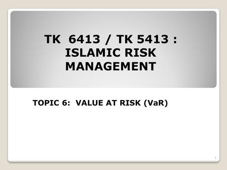 TK 6413 / TK 5413 : ISLAMIC RISK MANAGEMENT TOPIC 6: VALUE AT RISK (VaR) 1.