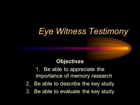 Eye Witness Testimony Objectives 1.Be able to appreciate the importance of memory research 2.Be able to describe the key study 3.Be able to evaluate the.