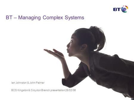 BT – Managing Complex Systems Ian Johnston & John Palmer BCS Kingston & Croydon Branch presentation 26/02/08.