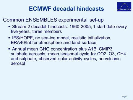 Page 1 ECMWF decadal hindcasts Common ENSEMBLES experimental set-up  Stream 2 decadal hindcasts: 1960-2005, 1 start date every five years, three members.