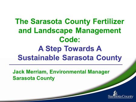 The Sarasota County Fertilizer and Landscape Management Code: A Step Towards A Sustainable Sarasota County Jack Merriam, Environmental Manager Sarasota.