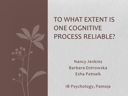 Nancy Jenkins Barbara Ostrowska Esha Patnaik IB Psychology, Pamoja TO WHAT EXTENT IS ONE COGNITIVE PROCESS RELIABLE?