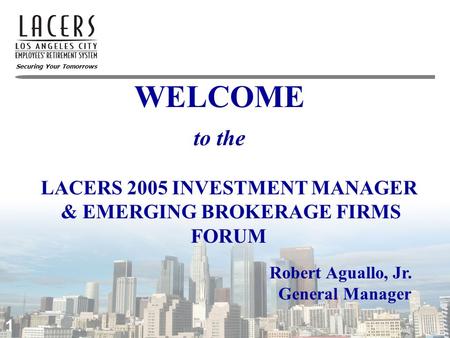 Securing Your Tomorrows WELCOME 1 to the Robert Aguallo, Jr. General Manager LACERS 2005 INVESTMENT MANAGER & EMERGING BROKERAGE FIRMS FORUM.