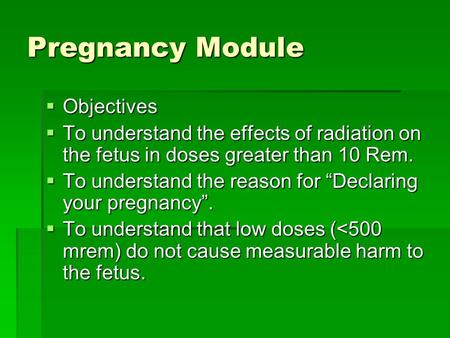 Pregnancy Module  Objectives  To understand the effects of radiation on the fetus in doses greater than 10 Rem.  To understand the reason for “Declaring.