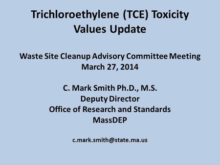 Trichloroethylene (TCE) Toxicity Values Update Waste Site Cleanup Advisory Committee Meeting March 27, 2014 C. Mark Smith Ph.D., M.S. Deputy Director Office.