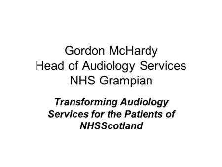 Gordon McHardy Head of Audiology Services NHS Grampian Transforming Audiology Services for the Patients of NHSScotland.