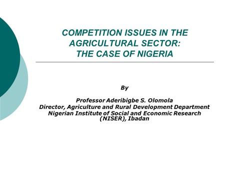 COMPETITION ISSUES IN THE AGRICULTURAL SECTOR: THE CASE OF NIGERIA By Professor Aderibigbe S. Olomola Director, Agriculture and Rural Development Department.