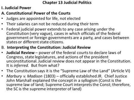Chapter 13 Judicial Politics I. Judicial Power A. Constitutional Power of the Courts Judges are appointed for life, not elected Their salaries can not.