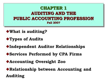 CHAPTER 1 AUDITING AND THE PUBLIC ACCOUNTING PROFESSION Fall 2007 u What is auditing? u Types of Audits u Independent Auditor Relationships u Services.