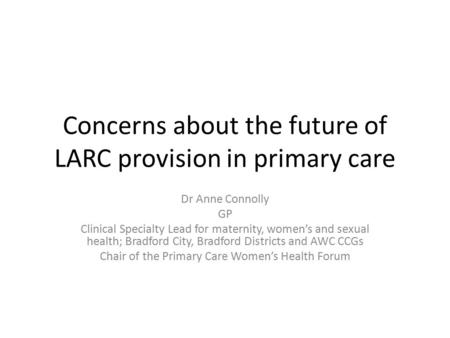 Concerns about the future of LARC provision in primary care Dr Anne Connolly GP Clinical Specialty Lead for maternity, women’s and sexual health; Bradford.