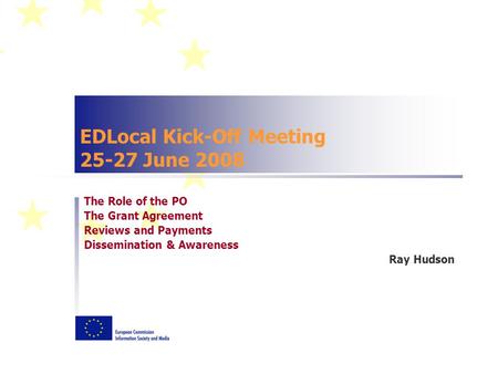 EDLocal Kick-Off Meeting 25-27 June 2008 The Role of the PO The Grant Agreement Reviews and Payments Dissemination & Awareness Ray Hudson.