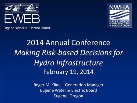 Eugene Water & Electric Board 2014 Annual Conference Making Risk-based Decisions for Hydro Infrastructure February 19, 2014 Roger M. Kline – Generation.