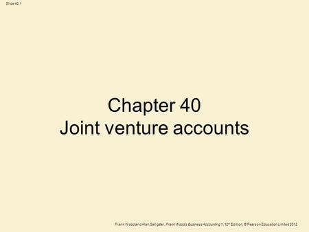 Frank Wood and Alan Sangster, Frank Wood’s Business Accounting 1, 12 th Edition, © Pearson Education Limited 2012 Slide 40.1 Chapter 40 Joint venture accounts.