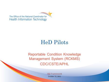 HeD Pilots Reportable Condition Knowledge Management System (RCKMS) CDC/CSTE/APHL S&I Framework October 11, 2011.
